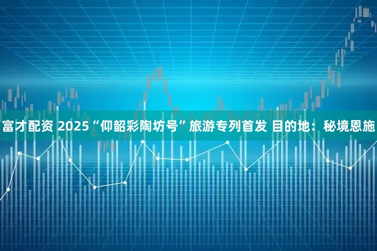 富才配资 2025“仰韶彩陶坊号”旅游专列首发 目的地：秘境恩施