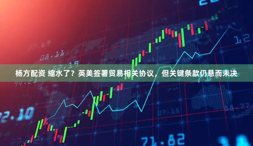 杨方配资 缩水了？英美签署贸易相关协议，但关键条款仍悬而未决