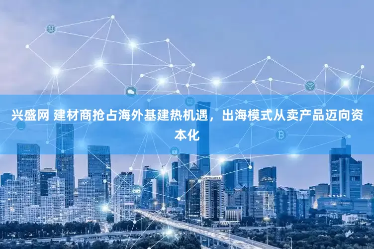 兴盛网 建材商抢占海外基建热机遇，出海模式从卖产品迈向资本化