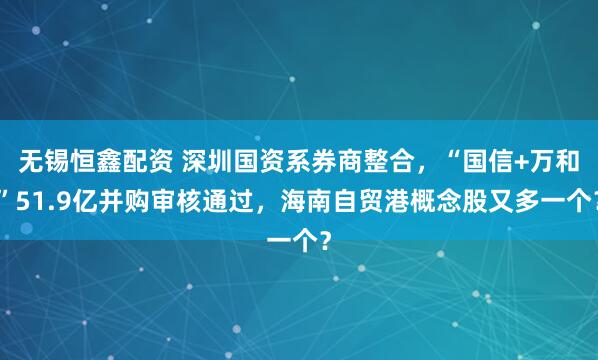 无锡恒鑫配资 深圳国资系券商整合，“国信+万和”51.9亿并购审核通过，海南自贸港概念股又多一个？