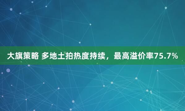 大旗策略 多地土拍热度持续，最高溢价率75.7%