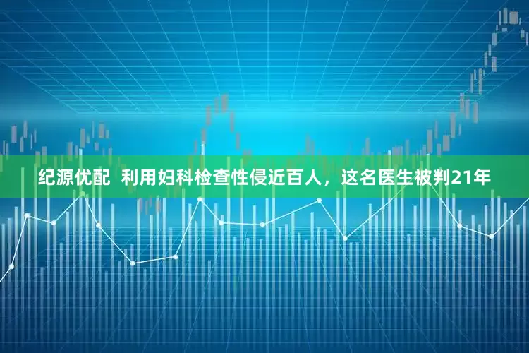 纪源优配  利用妇科检查性侵近百人，这名医生被判21年
