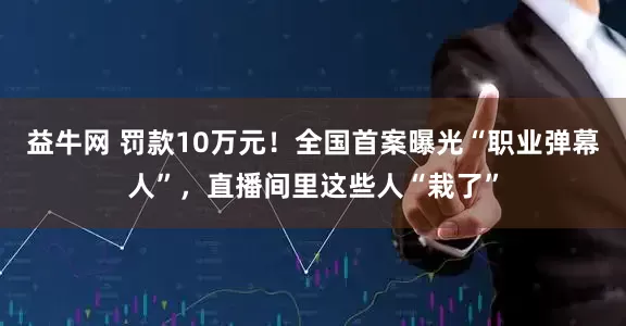 益牛网 罚款10万元！全国首案曝光“职业弹幕人”，直播间里这些人“栽了”