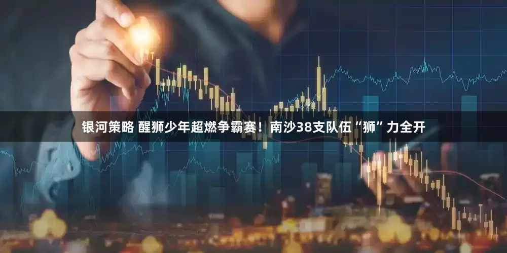 银河策略 醒狮少年超燃争霸赛！南沙38支队伍“狮”力全开