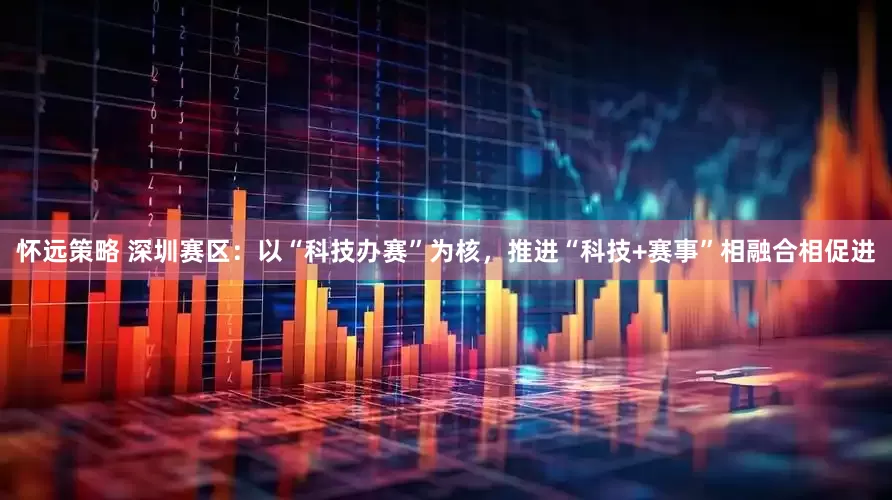 怀远策略 深圳赛区：以“科技办赛”为核，推进“科技+赛事”相融合相促进