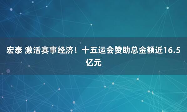 宏泰 激活赛事经济！十五运会赞助总金额近16.5亿元