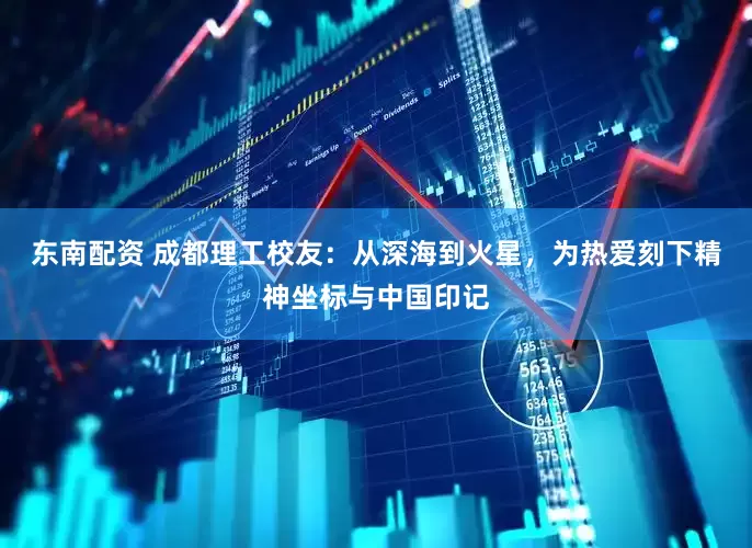 东南配资 成都理工校友：从深海到火星，为热爱刻下精神坐标与中国印记