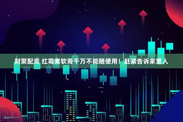 财聚配资 红霉素软膏千万不能随便用！赶紧告诉家里人