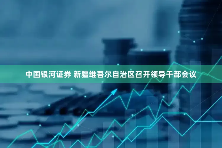 中国银河证券 新疆维吾尔自治区召开领导干部会议