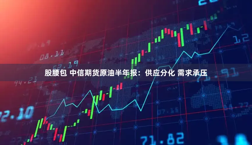 股腰包 中信期货原油半年报：供应分化 需求承压