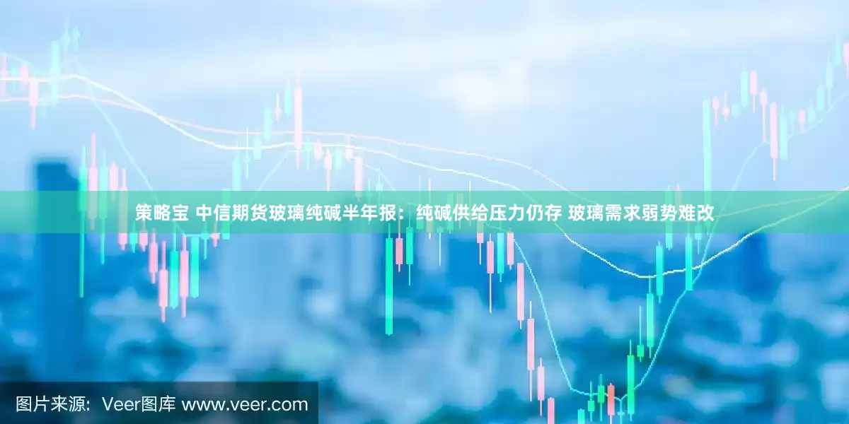 策略宝 中信期货玻璃纯碱半年报：纯碱供给压力仍存 玻璃需求弱势难改