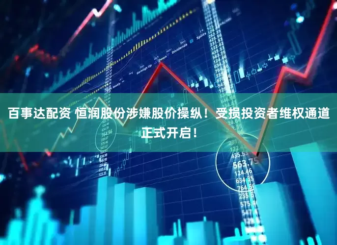 百事达配资 恒润股份涉嫌股价操纵！受损投资者维权通道正式开启！