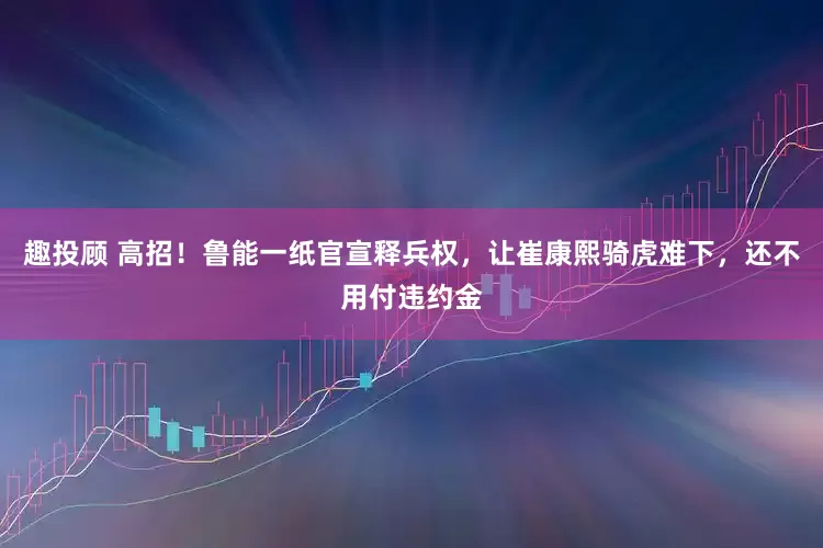 趣投顾 高招！鲁能一纸官宣释兵权，让崔康熙骑虎难下，还不用付违约金
