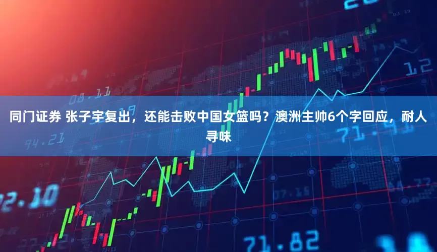 同门证券 张子宇复出，还能击败中国女篮吗？澳洲主帅6个字回应，耐人寻味