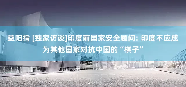 益阳指 [独家访谈]印度前国家安全顾问: 印度不应成为其他国家对抗中国的“棋子”