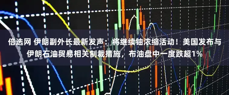 倍选网 伊朗副外长最新发声：将继续铀浓缩活动！美国发布与伊朗石油贸易相关制裁措施，布油盘中一度跌超1%