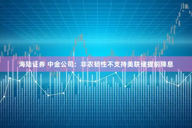海陆证券 中金公司：非农韧性不支持美联储提前降息