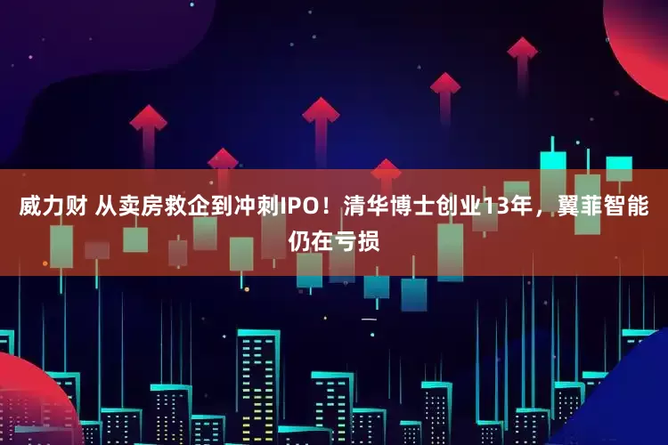 威力财 从卖房救企到冲刺IPO！清华博士创业13年，翼菲智能仍在亏损