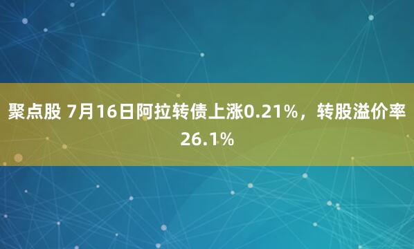 聚点股 7月16日阿拉转债上涨0.21%，转股溢价率26.1%