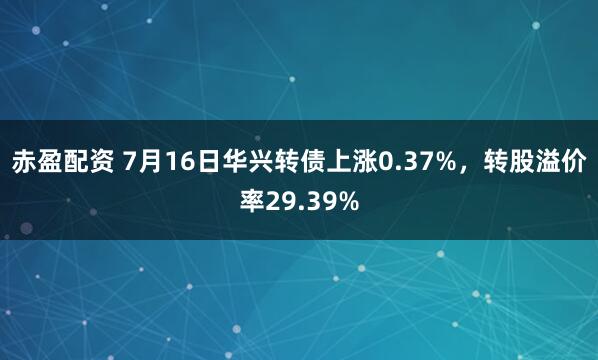 赤盈配资 7月16日华兴转债上涨0.37%，转股溢价率29.39%