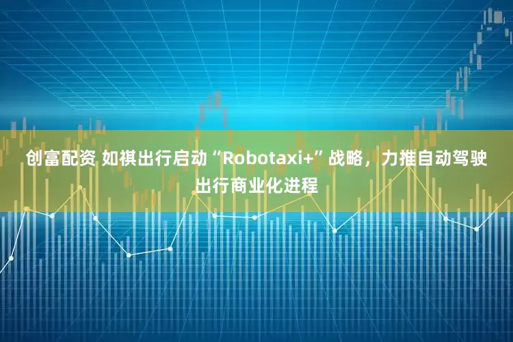 创富配资 如祺出行启动“Robotaxi+”战略，力推自动驾驶出行商业化进程