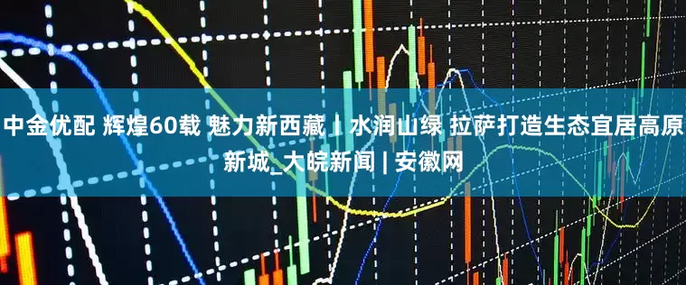 中金优配 辉煌60载 魅力新西藏丨水润山绿 拉萨打造生态宜居高原新城_大皖新闻 | 安徽网