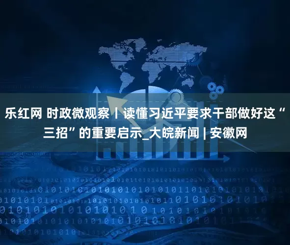 乐红网 时政微观察丨读懂习近平要求干部做好这“三招”的重要启示_大皖新闻 | 安徽网