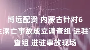 博远配资 内蒙古针对6名大学生溺亡事故成立调查组 进驻事故现场