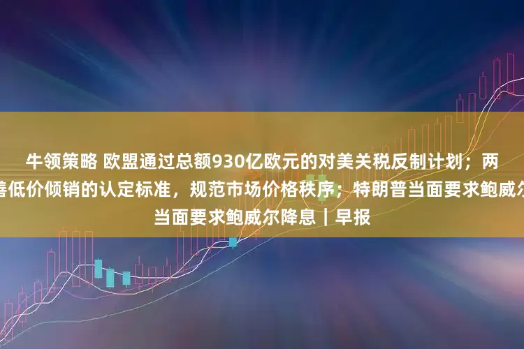 牛领策略 欧盟通过总额930亿欧元的对美关税反制计划；两部门：拟完善低价倾销的认定标准，规范市场价格秩序；特朗普当面要求鲍威尔降息｜早报