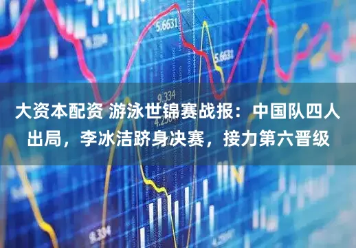 大资本配资 游泳世锦赛战报：中国队四人出局，李冰洁跻身决赛，接力第六晋级