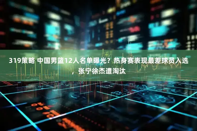 319策略 中国男篮12人名单曝光？热身赛表现最差球员入选，张宁徐杰遭淘汰