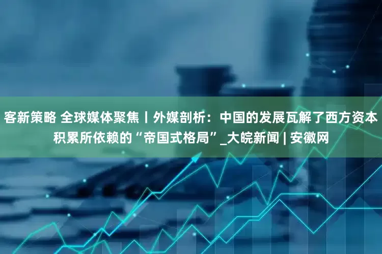 客新策略 全球媒体聚焦丨外媒剖析：中国的发展瓦解了西方资本积累所依赖的“帝国式格局”_大皖新闻 | 安徽网