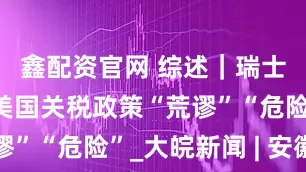 鑫配资官网 综述｜瑞士各界批评美国关税政策“荒谬”“危险”_大皖新闻 | 安徽网