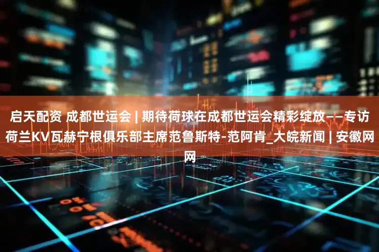 启天配资 成都世运会 | 期待荷球在成都世运会精彩绽放——专访荷兰KV瓦赫宁根俱乐部主席范鲁斯特-范阿肯_大皖新闻 | 安徽网