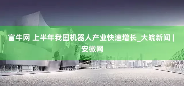 富牛网 上半年我国机器人产业快速增长_大皖新闻 | 安徽网