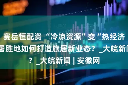 赛岳恒配资 “冷凉资源”变“热经济” 这些避暑胜地如何打造旅居新业态？_大皖新闻 | 安徽网