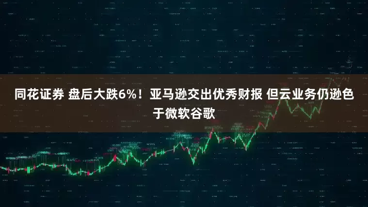同花证券 盘后大跌6%！亚马逊交出优秀财报 但云业务仍逊色于微软谷歌