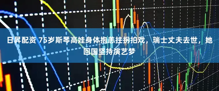日昇配资 75岁斯琴高娃身体抱恙拄拐拍戏，瑞士丈夫去世，她回国坚持演艺梦