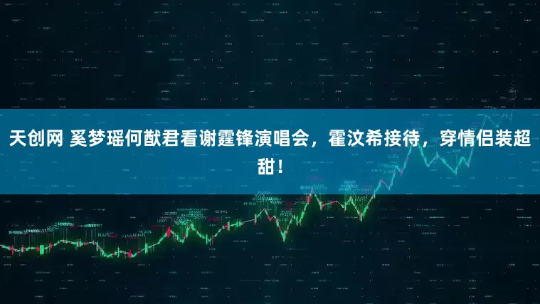 天创网 奚梦瑶何猷君看谢霆锋演唱会，霍汶希接待，穿情侣装超甜！