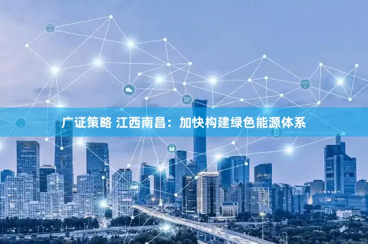 广证策略 江西南昌：加快构建绿色能源体系