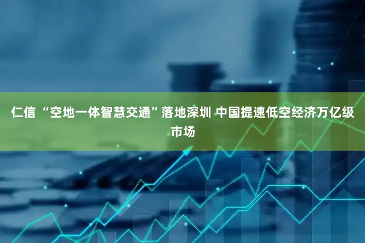 仁信 “空地一体智慧交通”落地深圳 中国提速低空经济万亿级市场
