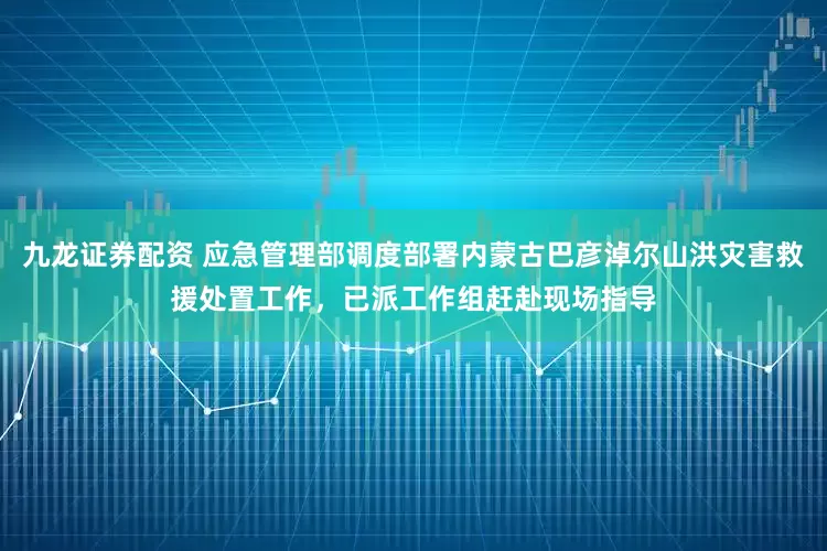 九龙证券配资 应急管理部调度部署内蒙古巴彦淖尔山洪灾害救援处置工作，已派工作组赶赴现场指导