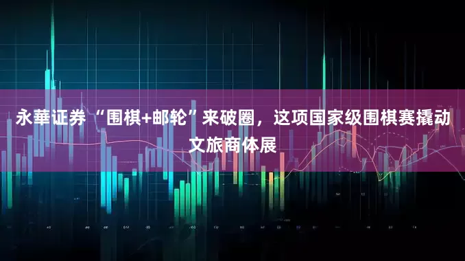永華证券 “围棋+邮轮”来破圈，这项国家级围棋赛撬动文旅商体展