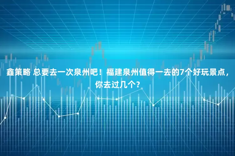 鑫策略 总要去一次泉州吧！福建泉州值得一去的7个好玩景点，你去过几个？