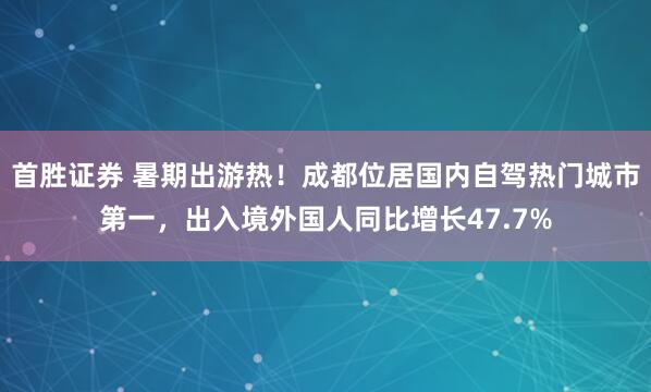 首胜证券 暑期出游热！成都位居国内自驾热门城市第一，出入境外国人同比增长47.7%