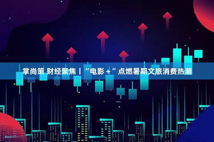 掌尚策 财经聚焦丨“电影＋”点燃暑期文旅消费热潮
