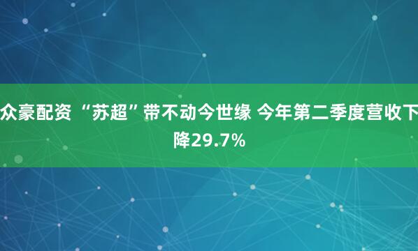 众豪配资 “苏超”带不动今世缘 今年第二季度营收下降29.7%