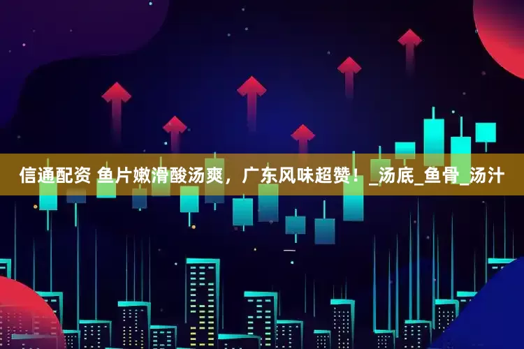 信通配资 鱼片嫩滑酸汤爽，广东风味超赞！_汤底_鱼骨_汤汁