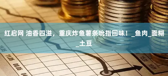 红启网 油香四溢，重庆炸鱼薯条吮指回味！_鱼肉_面糊_土豆