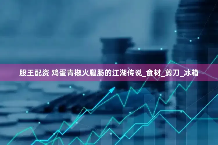 股王配资 鸡蛋青椒火腿肠的江湖传说_食材_剪刀_冰箱